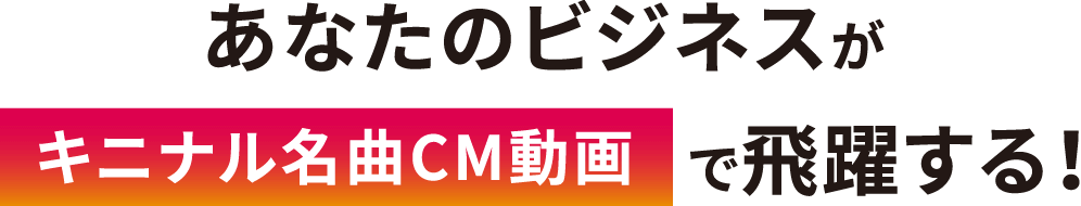 あなたのビジネスがキニナル名曲CM動画で飛躍する!